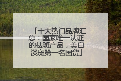 十大热门品牌汇总：国家唯一认证的祛斑产品，美白淡斑第一名国货