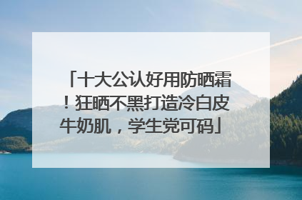 十大公认好用防晒霜！狂晒不黑打造冷白皮牛奶肌，学生党可码