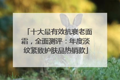 十大最有效抗衰老面霜，全面测评：年度淡纹紧致护肤品热销款