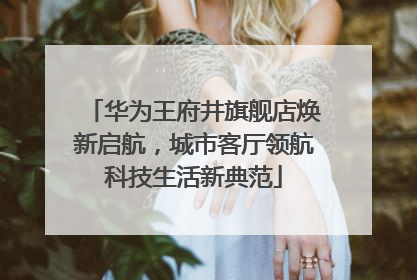 华为王府井旗舰店焕新启航，城市客厅领航科技生活新典范