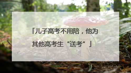 儿子高考不用陪，他为其他高考生“送考”