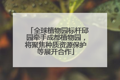 全球植物园标杆邱园牵手成都植物园，将聚焦种质资源保护等展开合作