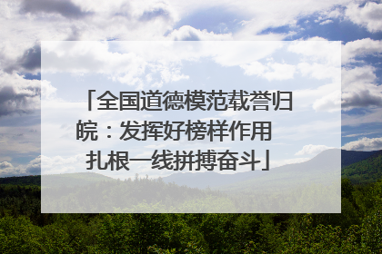 全国道德模范载誉归皖：发挥好榜样作用 扎根一线拼搏奋斗