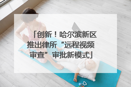 创新！哈尔滨新区推出律所“远程视频审查”审批新模式