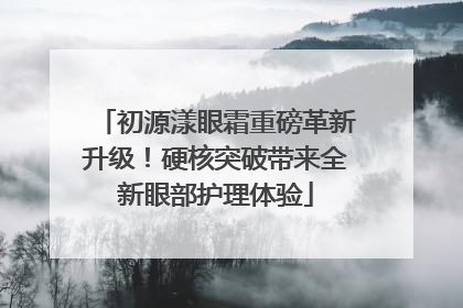 初源漾眼霜重磅革新升级！硬核突破带来全新眼部护理体验