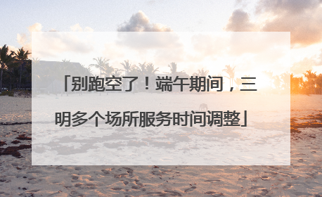 别跑空了！端午期间，三明多个场所服务时间调整