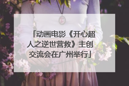 动画电影《开心超人之逆世营救》主创交流会在广州举行