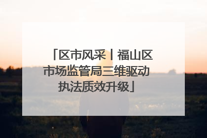 区市风采丨福山区市场监管局三维驱动执法质效升级