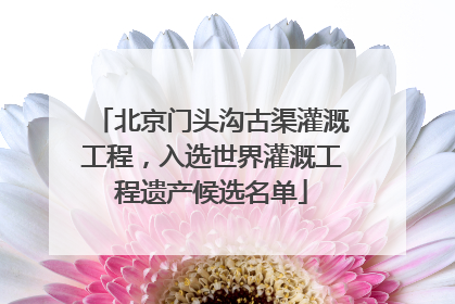 北京门头沟古渠灌溉工程，入选世界灌溉工程遗产候选名单