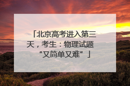 北京高考进入第三天，考生：物理试题“又简单又难”
