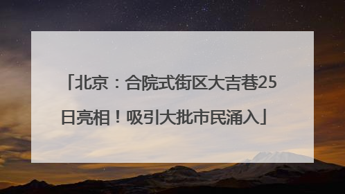 北京：合院式街区大吉巷25日亮相！吸引大批市民涌入