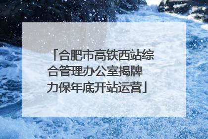合肥市高铁西站综合管理办公室揭牌 力保年底开站运营