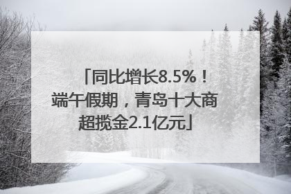 同比增长8.5%！端午假期，青岛十大商超揽金2.1亿元