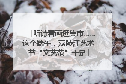 听诗看画逛集市……这个端午，嘉陵江艺术节“文艺范”十足
