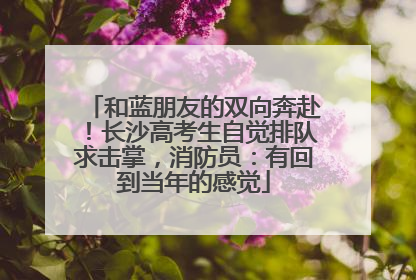 和蓝朋友的双向奔赴！长沙高考生自觉排队求击掌，消防员：有回到当年的感觉