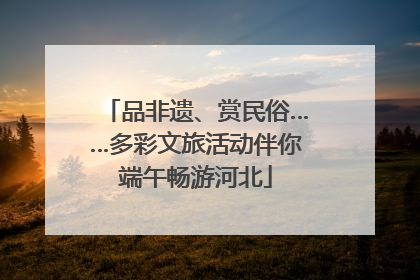 品非遗、赏民俗……多彩文旅活动伴你端午畅游河北