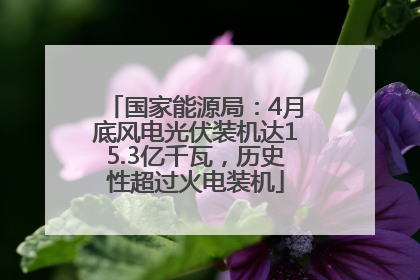 国家能源局：4月底风电光伏装机达15.3亿千瓦，历史性超过火电装机