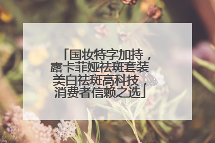 国妆特字加持，露卡菲娅祛斑套装美白祛斑高科技，消费者信赖之选