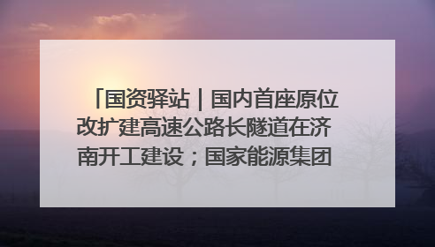 国资驿站｜国内首座原位改扩建高速公路长隧道在济南开工建设；国家能源集团一技术达国际领先水平