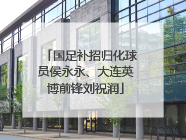 国足补招归化球员侯永永、大连英博前锋刘祝润