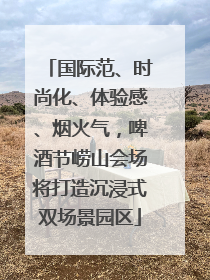 国际范、时尚化、体验感、烟火气，啤酒节崂山会场将打造沉浸式双场景园区