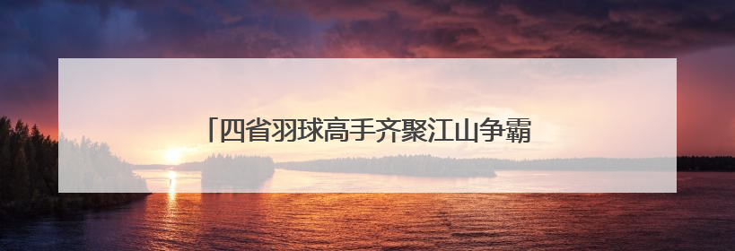 四省羽球高手齐聚江山争霸，品牌赛事带动产业升级
