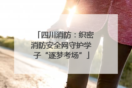 四川消防：织密消防安全网守护学子“逐梦考场”