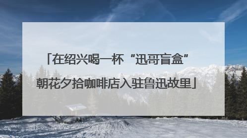 在绍兴喝一杯“迅哥盲盒” 朝花夕拾咖啡店入驻鲁迅故里