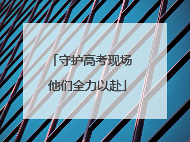 守护高考现场 他们全力以赴