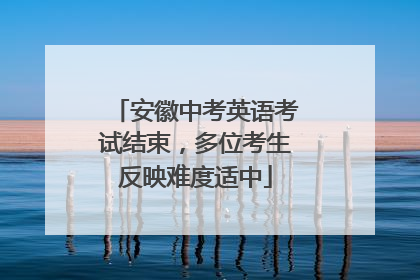 安徽中考英语考试结束，多位考生反映难度适中