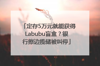 定存5万元就能获得Labubu盲盒？银行擦边揽储被叫停
