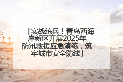 实战练兵！青岛西海岸新区开展2025年防汛救援应急演练，筑牢城市安全防线