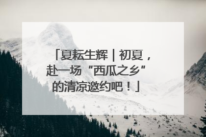 夏耘生辉｜初夏，赴一场“西瓜之乡”的清凉邀约吧！