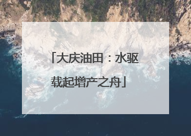 大庆油田：水驱载起增产之舟