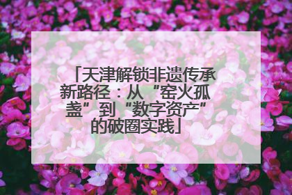 天津解锁非遗传承新路径：从“窑火孤盏”到“数字资产”的破圈实践