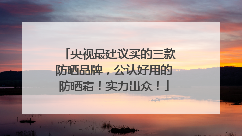 央视最建议买的三款防晒品牌，公认好用的防晒霜！实力出众！