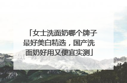 女士洗面奶哪个牌子最好美白精选，国产洗面奶好用又便宜实测