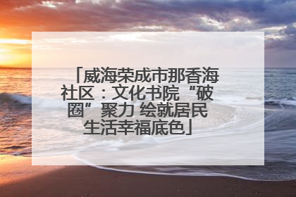 威海荣成市那香海社区：文化书院“破圈”聚力 绘就居民生活幸福底色