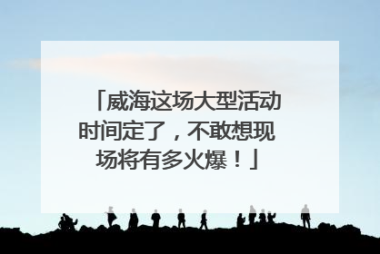 威海这场大型活动时间定了，不敢想现场将有多火爆！