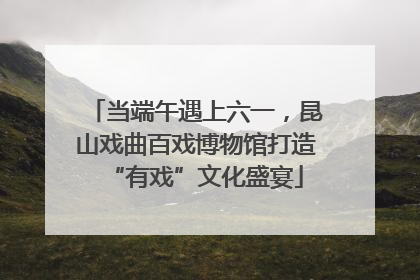 当端午遇上六一，昆山戏曲百戏博物馆打造“有戏”文化盛宴