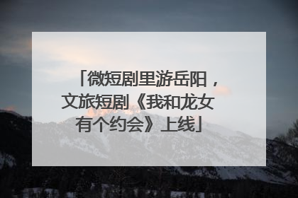 微短剧里游岳阳，文旅短剧《我和龙女有个约会》上线
