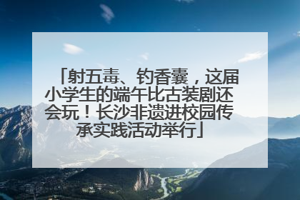 射五毒、钓香囊，这届小学生的端午比古装剧还会玩！长沙非遗进校园传承实践活动举行