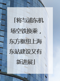 将与浦东机场空铁换乘，东方枢纽上海东站建设又有新进展