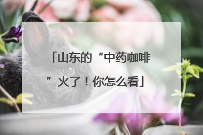 山东的“中药咖啡”火了！你怎么看