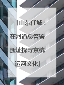 山东任城：在河道总督署遗址探寻京杭运河文化