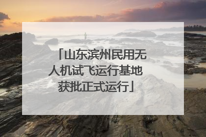 山东滨州民用无人机试飞运行基地获批正式运行
