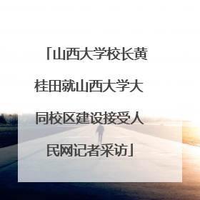 山西大学校长黄桂田就山西大学大同校区建设接受人民网记者采访
