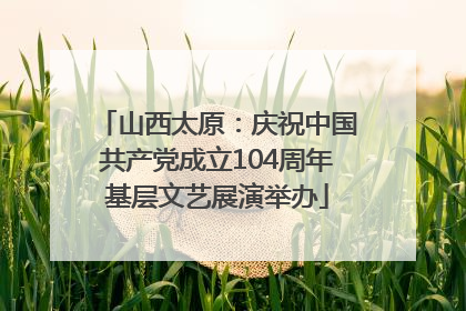 山西太原：庆祝中国共产党成立104周年基层文艺展演举办