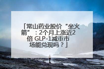 常山药业股价“坐火箭”：2个月上涨近2倍 GLP-1减重市场能兑现吗？
