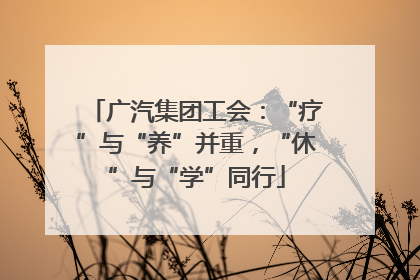 广汽集团工会：“疗”与“养”并重，“休”与“学”同行